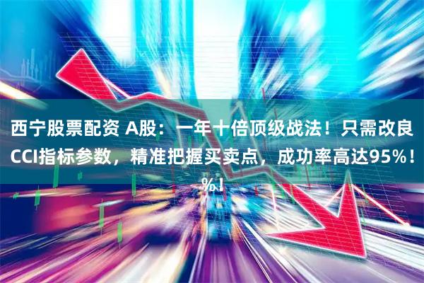 西宁股票配资 A股：一年十倍顶级战法！只需改良CCI指标参数，精准把握买卖点，成功率高达95%！