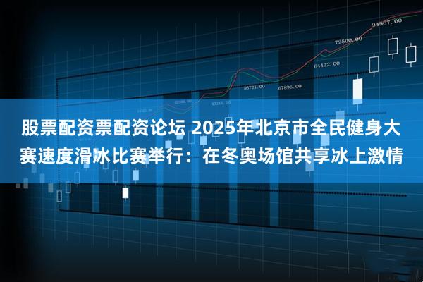 股票配资票配资论坛 2025年北京市全民健身大赛速度滑冰比赛举行：在冬奥场馆共享冰上激情