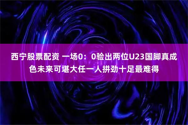 西宁股票配资 一场0：0验出两位U23国脚真成色未来可堪大任一人拼劲十足最难得