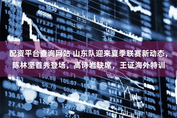 配资平台查询网站 山东队迎来夏季联赛新动态，陈林坚首秀登场，高诗岩缺席，王证海外特训