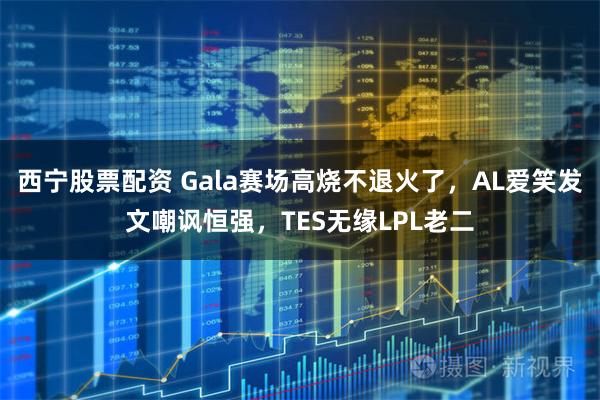 西宁股票配资 Gala赛场高烧不退火了，AL爱笑发文嘲讽恒强，TES无缘LPL老二