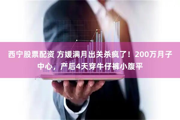 西宁股票配资 方媛满月出关杀疯了！200万月子中心，产后4天穿牛仔裤小腹平