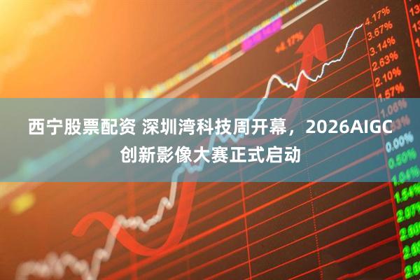 西宁股票配资 深圳湾科技周开幕，2026AIGC创新影像大赛正式启动